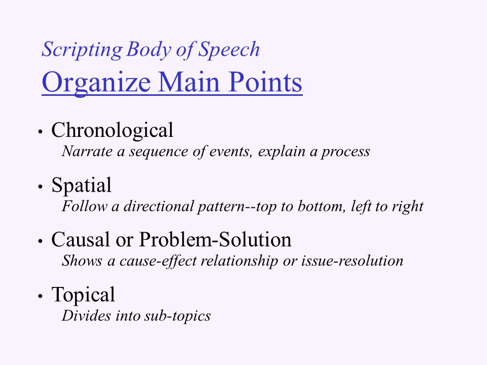 Scripting Body of Speech Organize Main Points Chronological Narrate a sequence of events, explain a process Spatial Follow a directional pattern--top to bottom, left to right Causal or Problem-Solution Shows a cause-effect relationship or issue-resolution Topical Divides into sub-topics