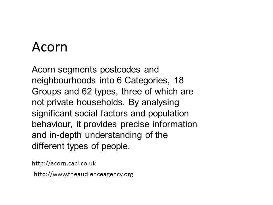 Acorn Acorn segments postcodes and neighbourhoods into 6 Categories, 18 Groups and 62 types, three of which are not private households.