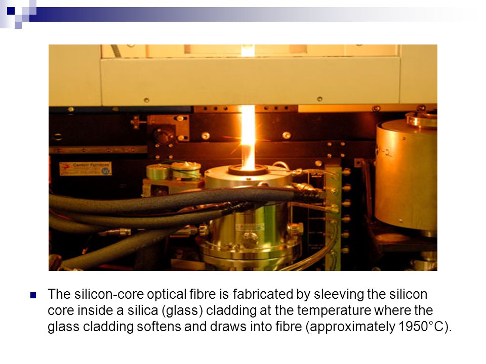 The silicon-core optical fibre is fabricated by sleeving the silicon core inside a silica (glass) cladding at the temperature where the glass cladding softens and draws into fibre (approximately 1950°C).