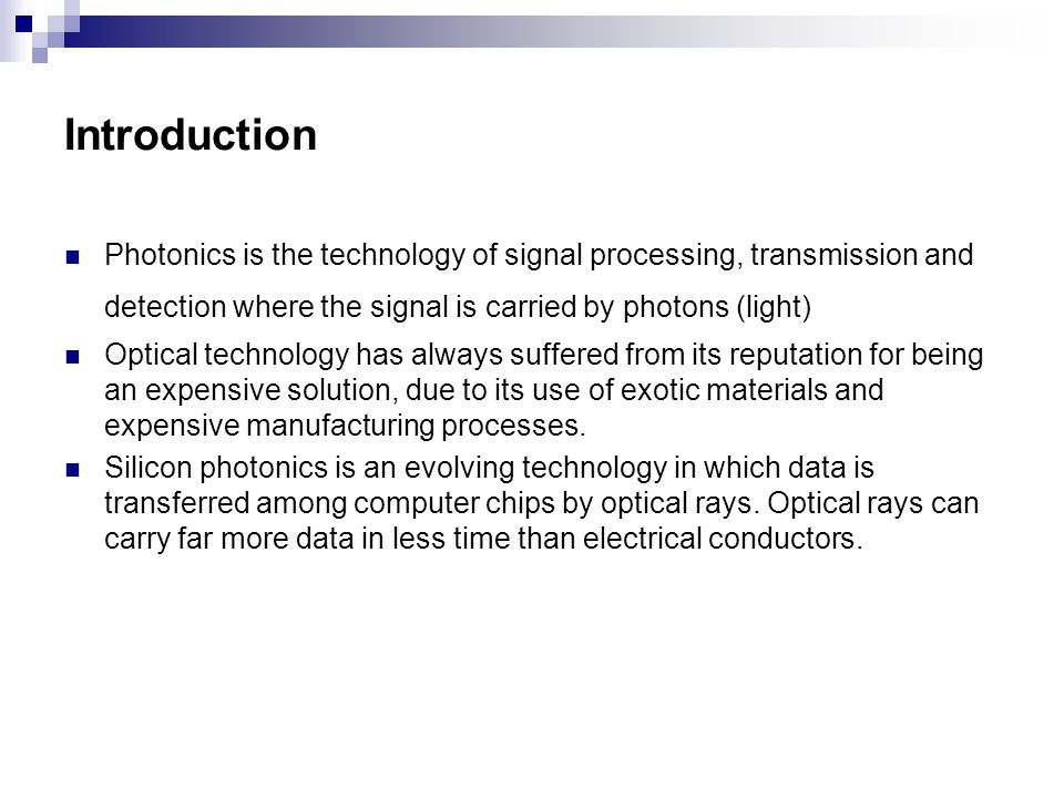 Introduction Photonics is the technology of signal processing, transmission and detection where the signal is carried by photons (light) Optical technology has always suffered from its reputation for being an expensive solution, due to its use of exotic materials and expensive manufacturing processes.