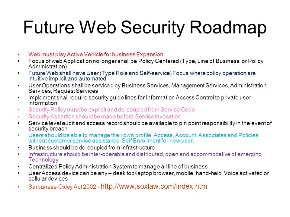 Future Web Security Roadmap Web must play Active Vehicle for business Expansion Focus of web Application no longer shall be Policy Centered (Type, Line of Business, or Policy Administration) Future Web shall have User (Type Role and Self-service) Focus where policy operation are intuitive implicit and automated.
