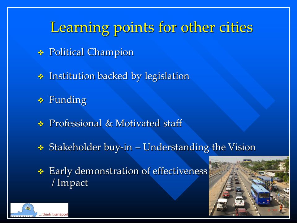 Learning points for other cities  Political Champion  Institution backed by legislation  Funding  Professional & Motivated staff  Stakeholder buy-in – Understanding the Vision  Early demonstration of effectiveness / Impact / Impact