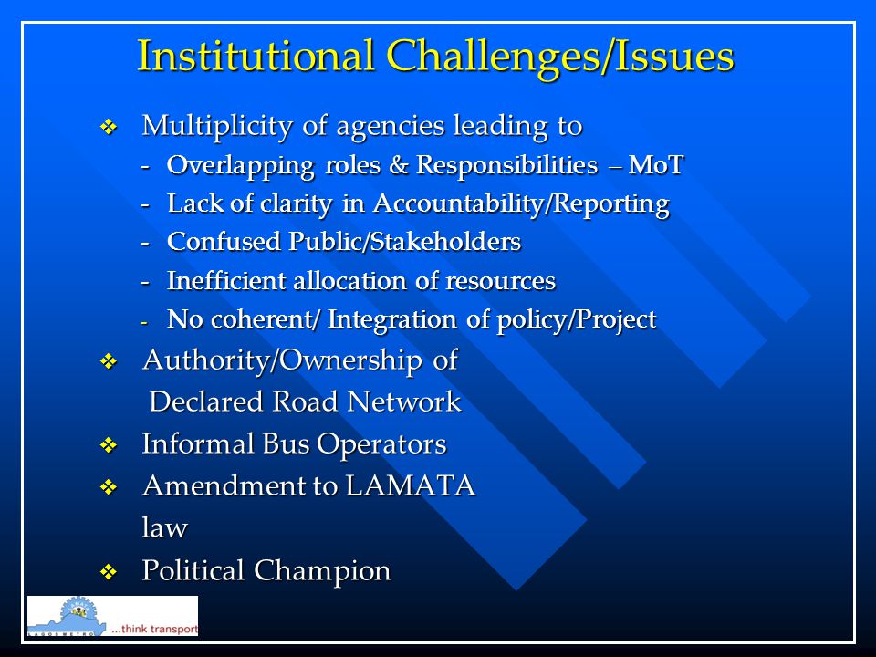 Institutional Challenges/Issues  Multiplicity of agencies leading to -Overlapping roles & Responsibilities – MoT -Lack of clarity in Accountability/Reporting -Confused Public/Stakeholders -Inefficient allocation of resources - No coherent/ Integration of policy/Project  Authority/Ownership of Declared Road Network Declared Road Network  Informal Bus Operators  Amendment to LAMATA law  Political Champion