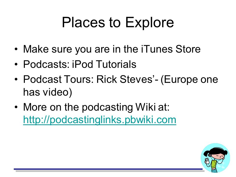Places to Explore Make sure you are in the iTunes Store Podcasts: iPod Tutorials Podcast Tours: Rick Steves’- (Europe one has video) More on the podcasting Wiki at: