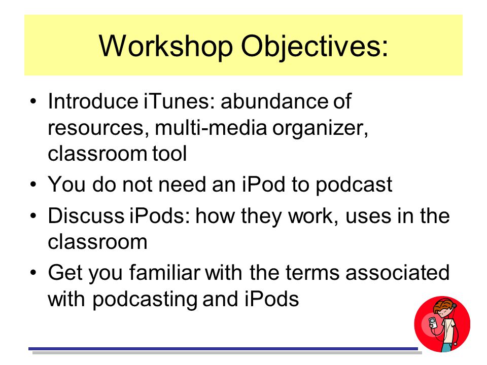 Workshop Objectives: Introduce iTunes: abundance of resources, multi-media organizer, classroom tool You do not need an iPod to podcast Discuss iPods: how they work, uses in the classroom Get you familiar with the terms associated with podcasting and iPods