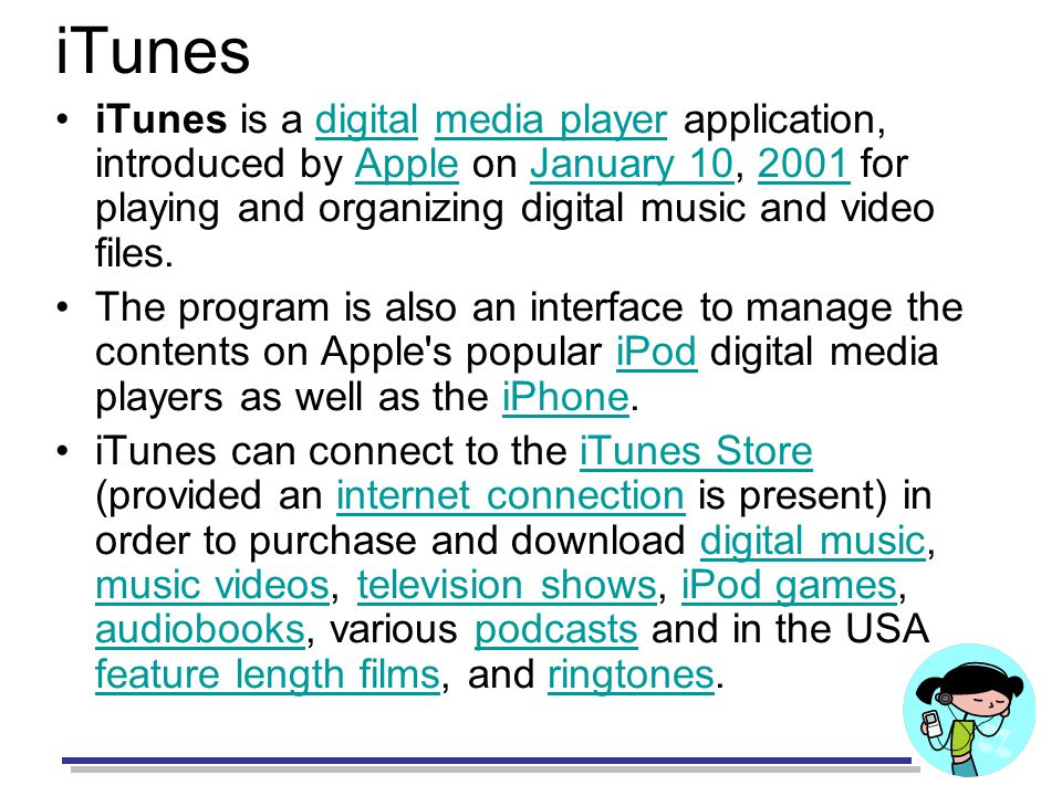 iTunes iTunes is a digital media player application, introduced by Apple on January 10, 2001 for playing and organizing digital music and video files.digitalmedia playerAppleJanuary The program is also an interface to manage the contents on Apple s popular iPod digital media players as well as the iPhone.iPodiPhone iTunes can connect to the iTunes Store (provided an internet connection is present) in order to purchase and download digital music, music videos, television shows, iPod games, audiobooks, various podcasts and in the USA feature length films, and ringtones.iTunes Storeinternet connectiondigital music music videostelevision showsiPod games audiobookspodcasts feature length filmsringtones