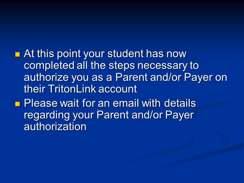 At this point your student has now completed all the steps necessary to authorize you as a Parent and/or Payer on their TritonLink account At this point your student has now completed all the steps necessary to authorize you as a Parent and/or Payer on their TritonLink account Please wait for an  with details regarding your Parent and/or Payer authorization Please wait for an  with details regarding your Parent and/or Payer authorization