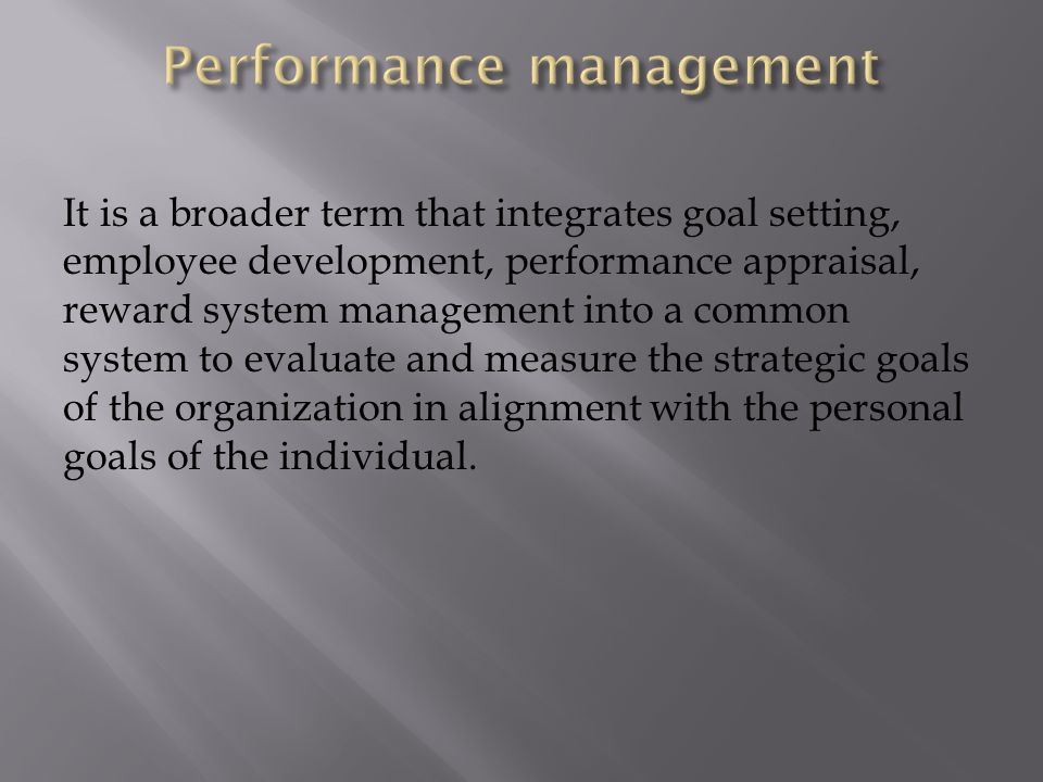 It is a broader term that integrates goal setting, employee development, performance appraisal, reward system management into a common system to evaluate and measure the strategic goals of the organization in alignment with the personal goals of the individual.