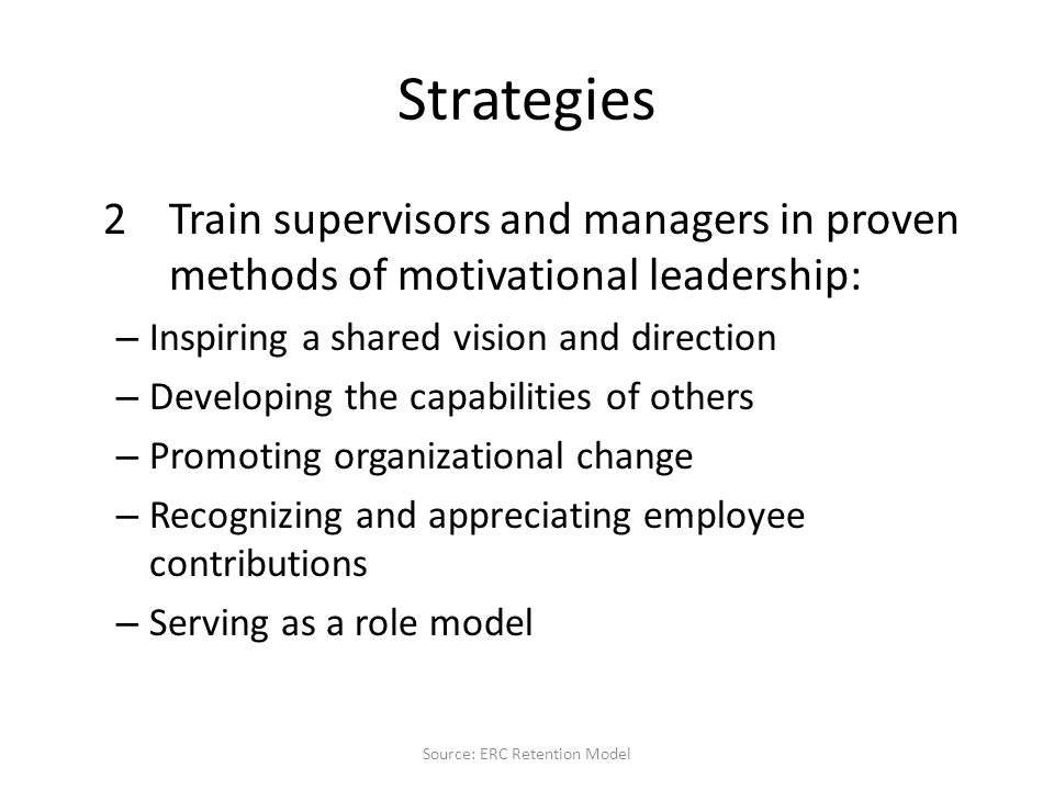 Strategies 2Train supervisors and managers in proven methods of motivational leadership: – Inspiring a shared vision and direction – Developing the capabilities of others – Promoting organizational change – Recognizing and appreciating employee contributions – Serving as a role model Source: ERC Retention Model
