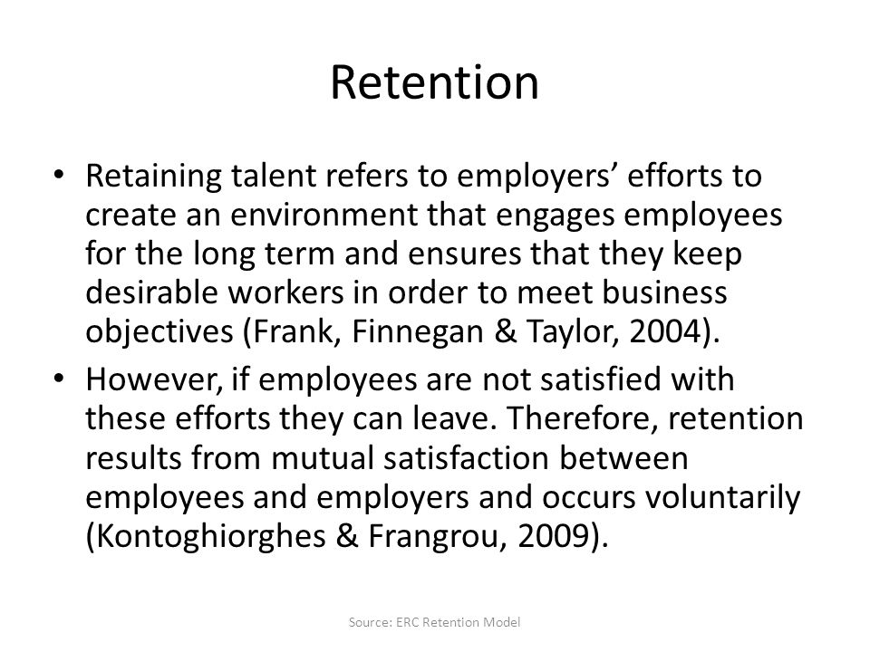 Retention Retaining talent refers to employers’ efforts to create an environment that engages employees for the long term and ensures that they keep desirable workers in order to meet business objectives (Frank, Finnegan & Taylor, 2004).
