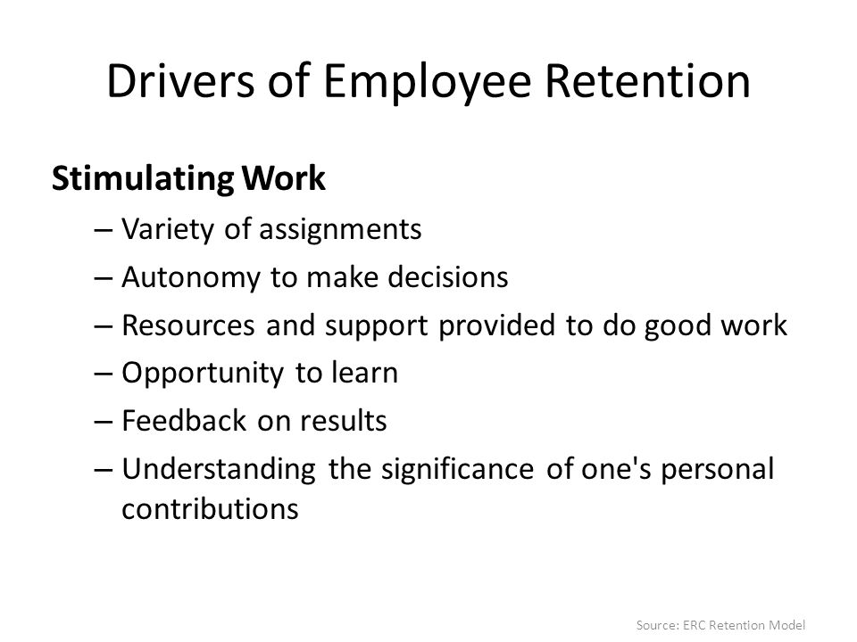 Drivers of Employee Retention Stimulating Work – Variety of assignments – Autonomy to make decisions – Resources and support provided to do good work – Opportunity to learn – Feedback on results – Understanding the significance of one s personal contributions Source: ERC Retention Model