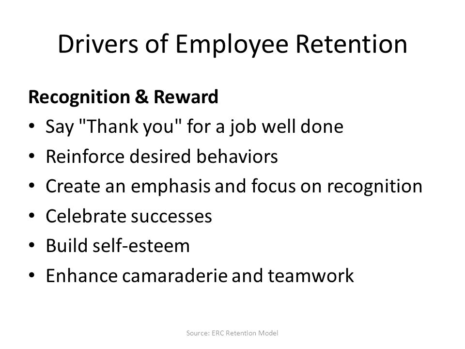 Drivers of Employee Retention Recognition & Reward Say Thank you for a job well done Reinforce desired behaviors Create an emphasis and focus on recognition Celebrate successes Build self-esteem Enhance camaraderie and teamwork Source: ERC Retention Model