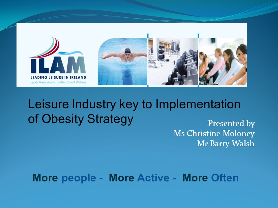 Leisure Industry key to Implementation of Obesity Strategy More people - More Active - More Often Presented by Ms Christine Moloney Mr Barry Walsh