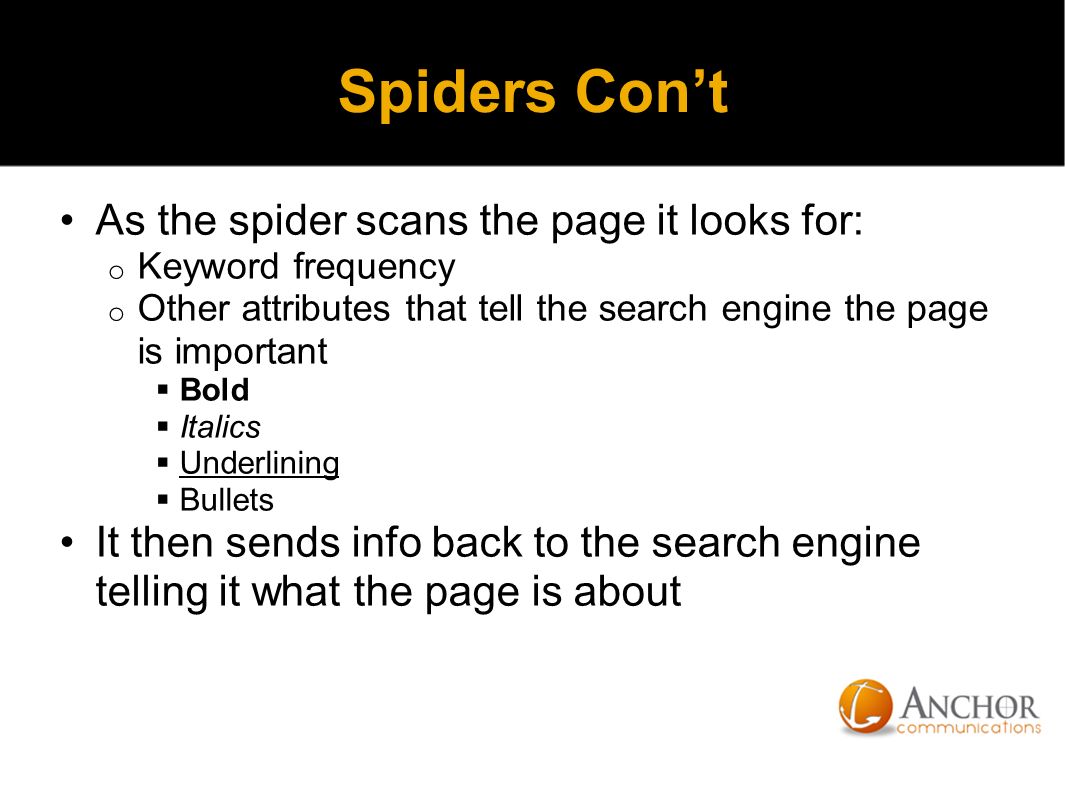 Spiders Con’t As the spider scans the page it looks for: o Keyword frequency o Other attributes that tell the search engine the page is important  Bold  Italics  Underlining  Bullets It then sends info back to the search engine telling it what the page is about