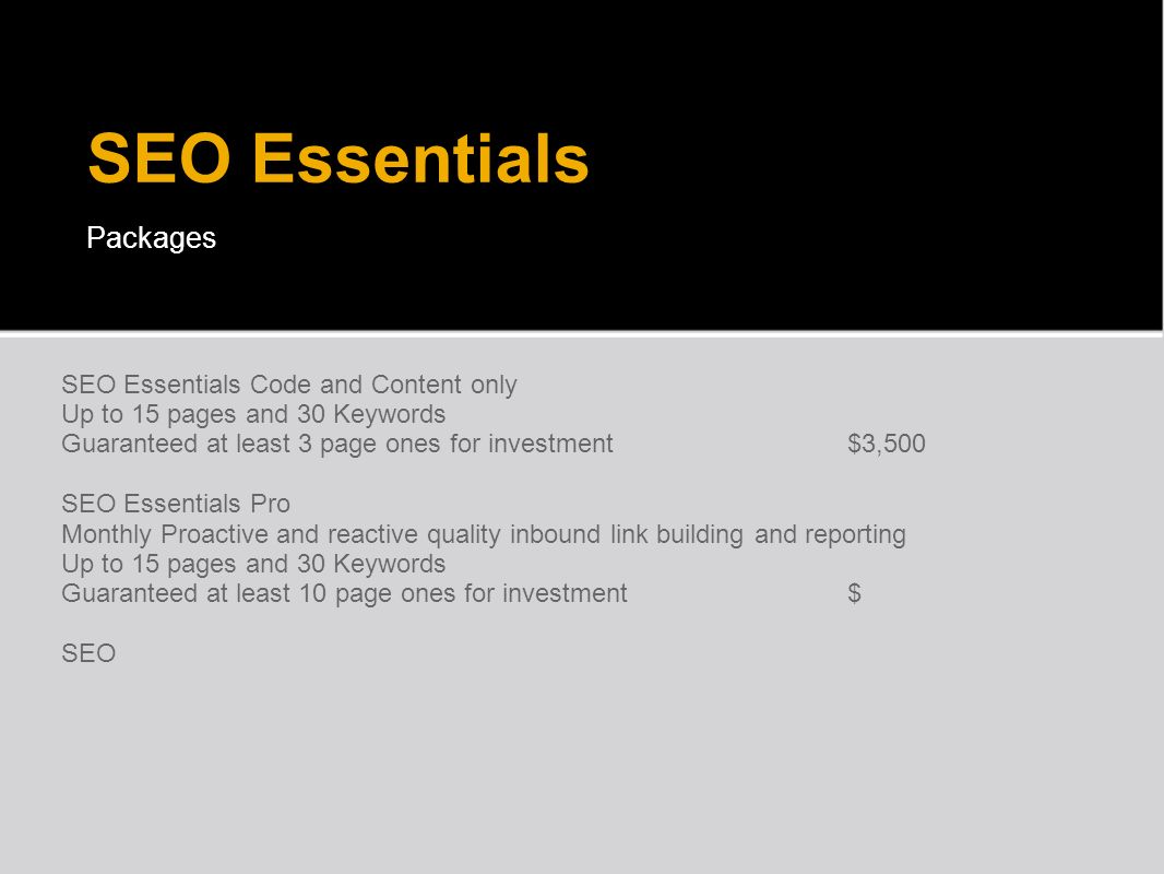 SEO Essentials Packages SEO Essentials Code and Content only Up to 15 pages and 30 Keywords Guaranteed at least 3 page ones for investment $3,500 SEO Essentials Pro Monthly Proactive and reactive quality inbound link building and reporting Up to 15 pages and 30 Keywords Guaranteed at least 10 page ones for investment $ SEO