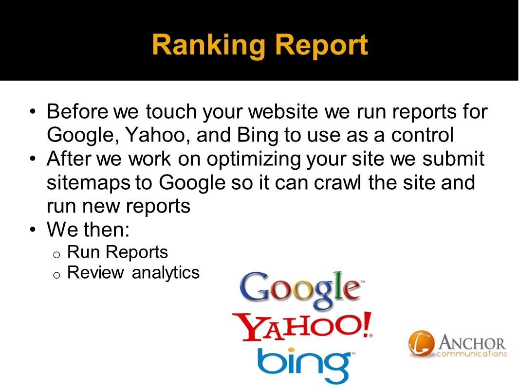 Ranking Report Before we touch your website we run reports for Google, Yahoo, and Bing to use as a control After we work on optimizing your site we submit sitemaps to Google so it can crawl the site and run new reports We then: o Run Reports o Review analytics