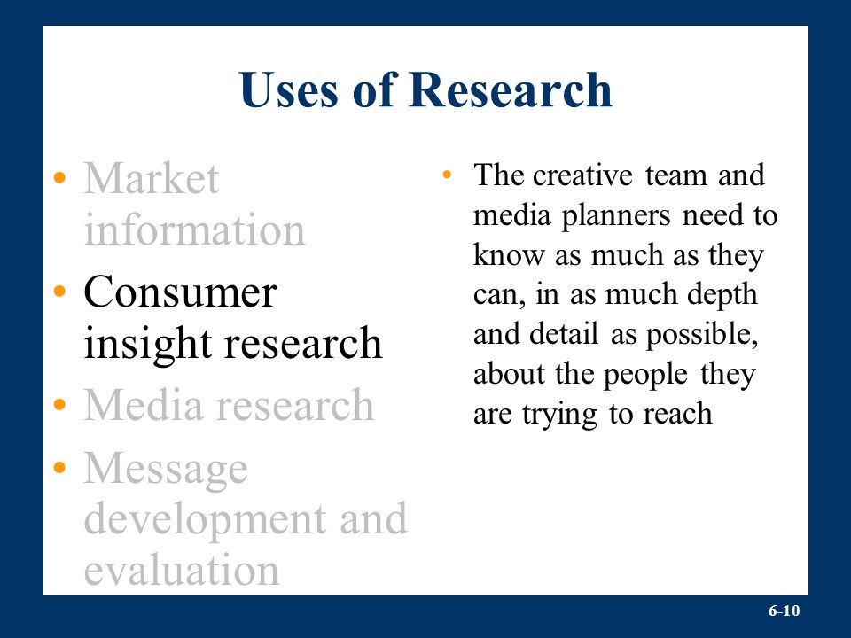 6-10 Uses of Research Market information Consumer insight research Media research Message development and evaluation The creative team and media planners need to know as much as they can, in as much depth and detail as possible, about the people they are trying to reach