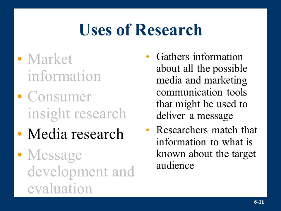 6-11 Uses of Research Market information Consumer insight research Media research Message development and evaluation Gathers information about all the possible media and marketing communication tools that might be used to deliver a message Researchers match that information to what is known about the target audience