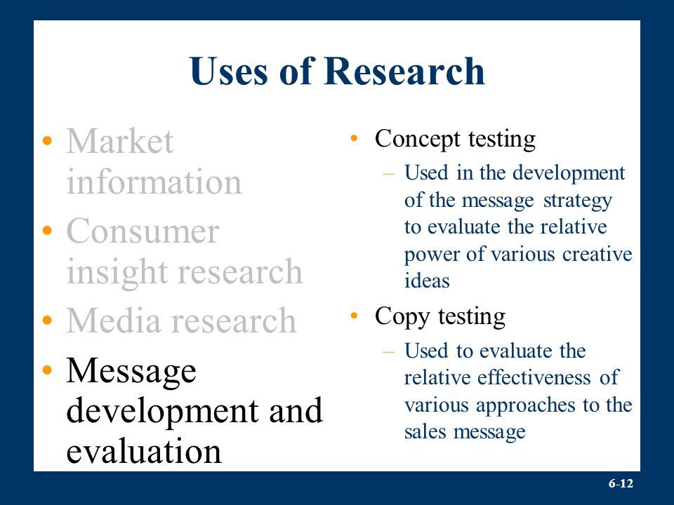 6-12 Uses of Research Market information Consumer insight research Media research Message development and evaluation Concept testing –Used in the development of the message strategy to evaluate the relative power of various creative ideas Copy testing –Used to evaluate the relative effectiveness of various approaches to the sales message