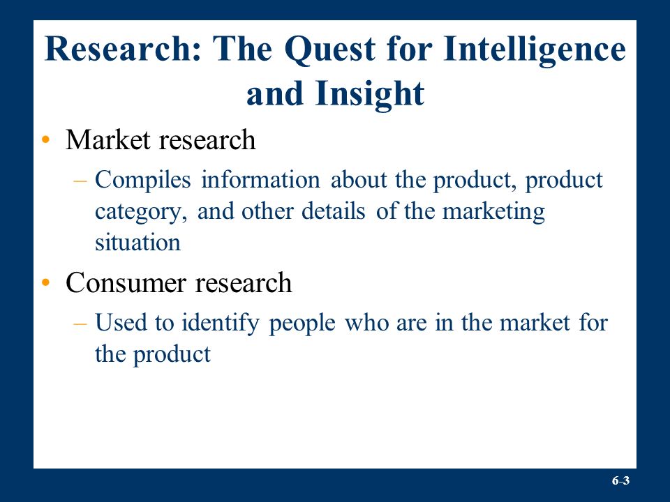 6-3 Research: The Quest for Intelligence and Insight Market research –Compiles information about the product, product category, and other details of the marketing situation Consumer research –Used to identify people who are in the market for the product