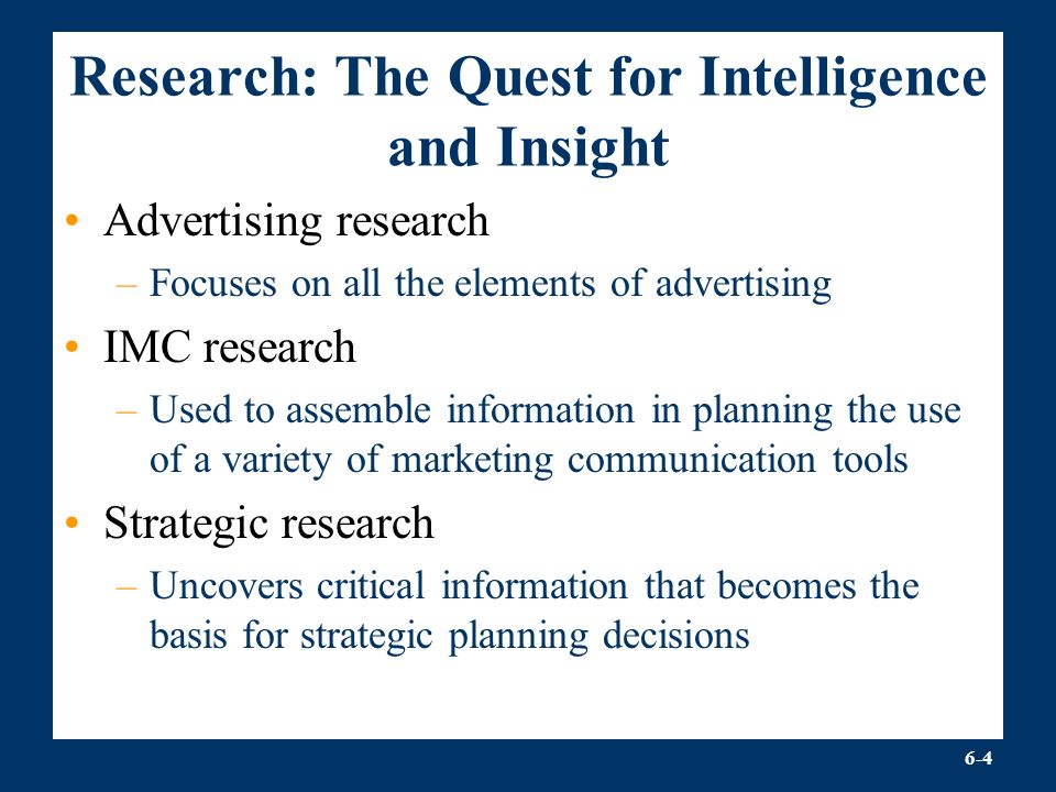 6-4 Research: The Quest for Intelligence and Insight Advertising research –Focuses on all the elements of advertising IMC research –Used to assemble information in planning the use of a variety of marketing communication tools Strategic research –Uncovers critical information that becomes the basis for strategic planning decisions