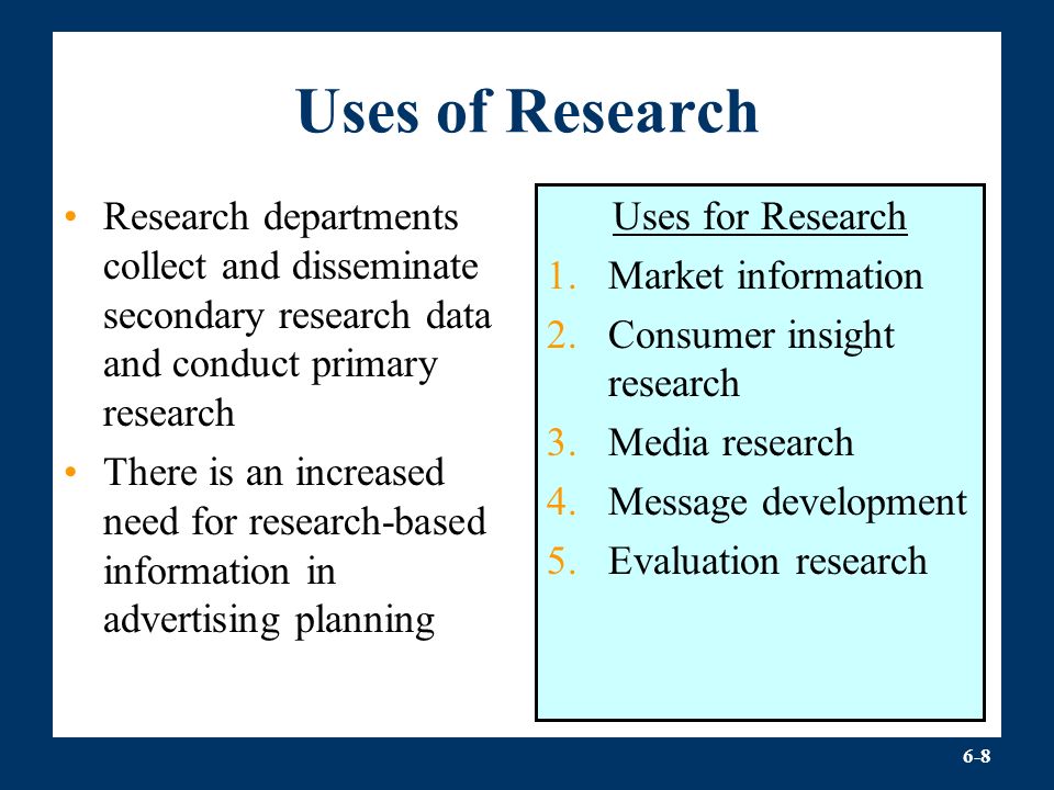 6-8 Uses of Research Research departments collect and disseminate secondary research data and conduct primary research There is an increased need for research-based information in advertising planning Uses for Research 1.Market information 2.Consumer insight research 3.Media research 4.Message development 5.Evaluation research
