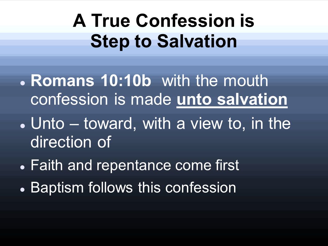 A True Confession is Step to Salvation Romans 10:10b with the mouth confession is made unto salvation Unto – toward, with a view to, in the direction of Faith and repentance come first Baptism follows this confession