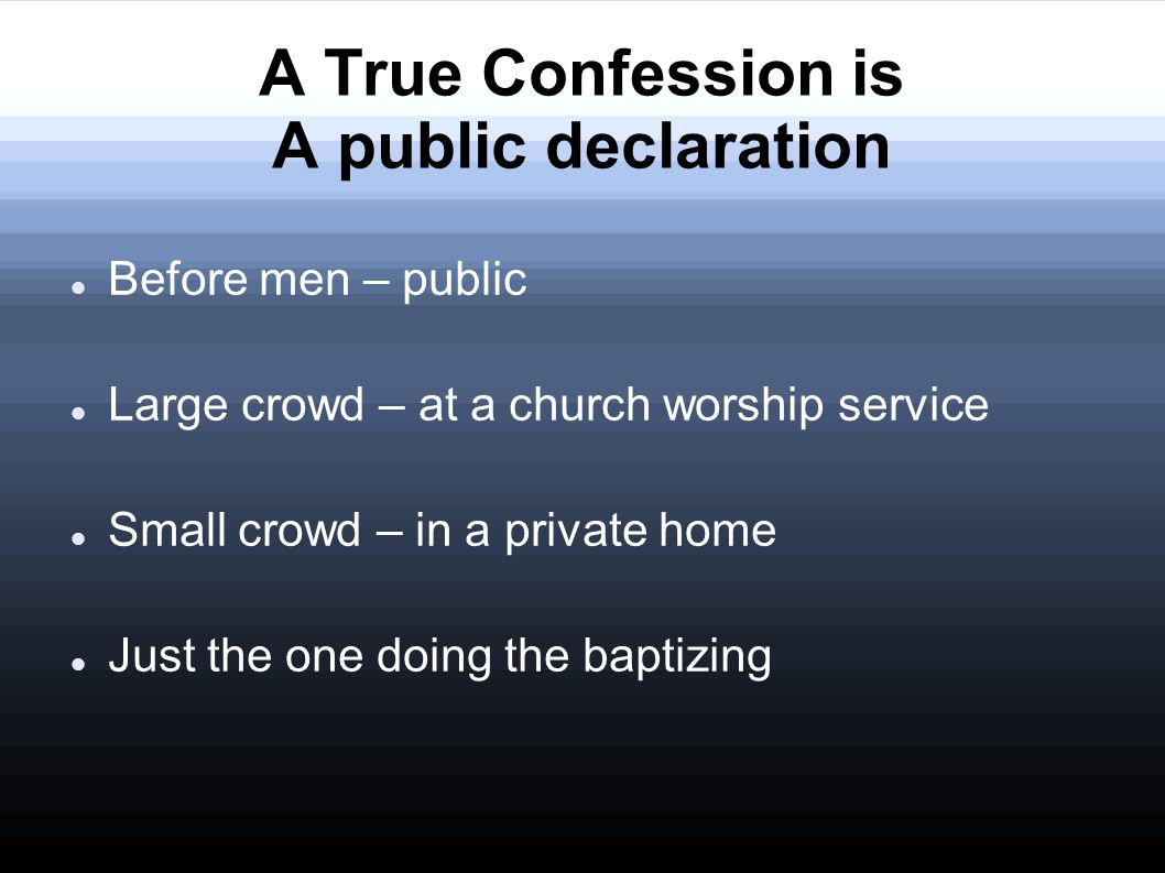 A True Confession is A public declaration Before men – public Large crowd – at a church worship service Small crowd – in a private home Just the one doing the baptizing