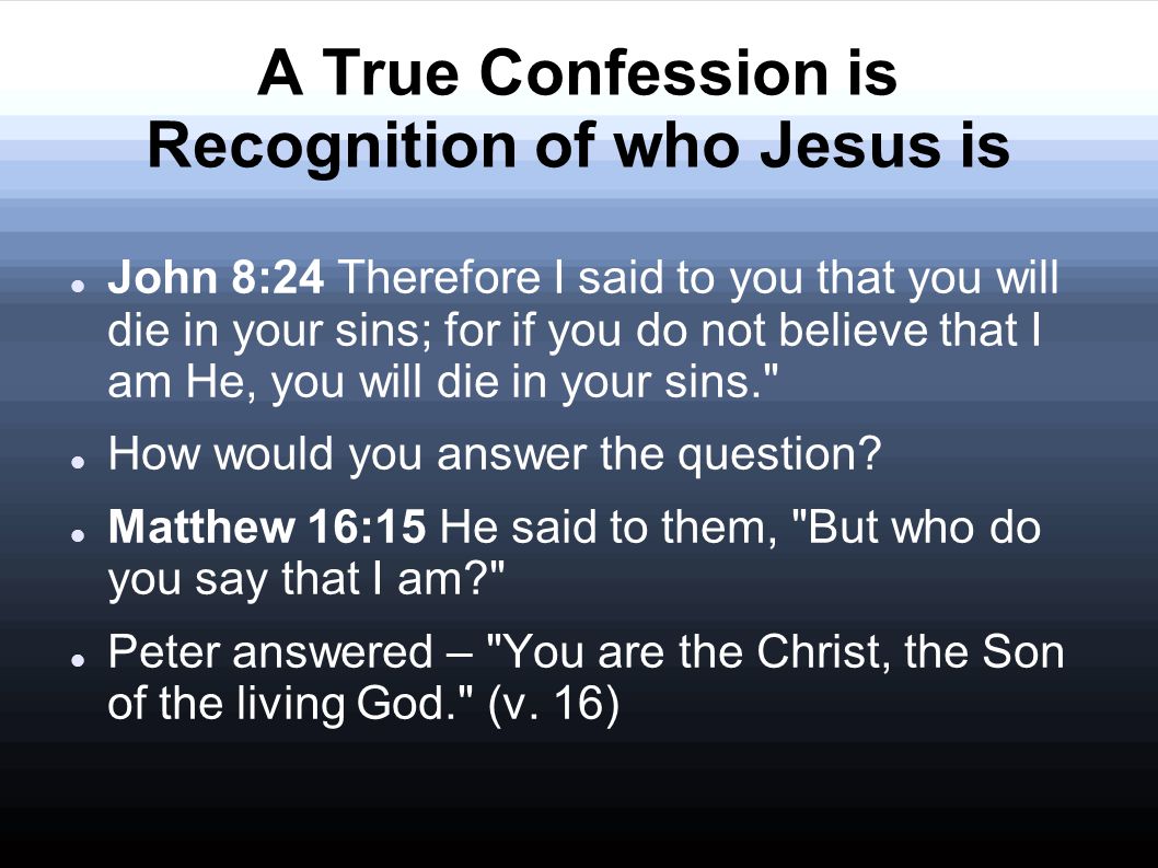 A True Confession is Recognition of who Jesus is John 8:24 Therefore I said to you that you will die in your sins; for if you do not believe that I am He, you will die in your sins. How would you answer the question.