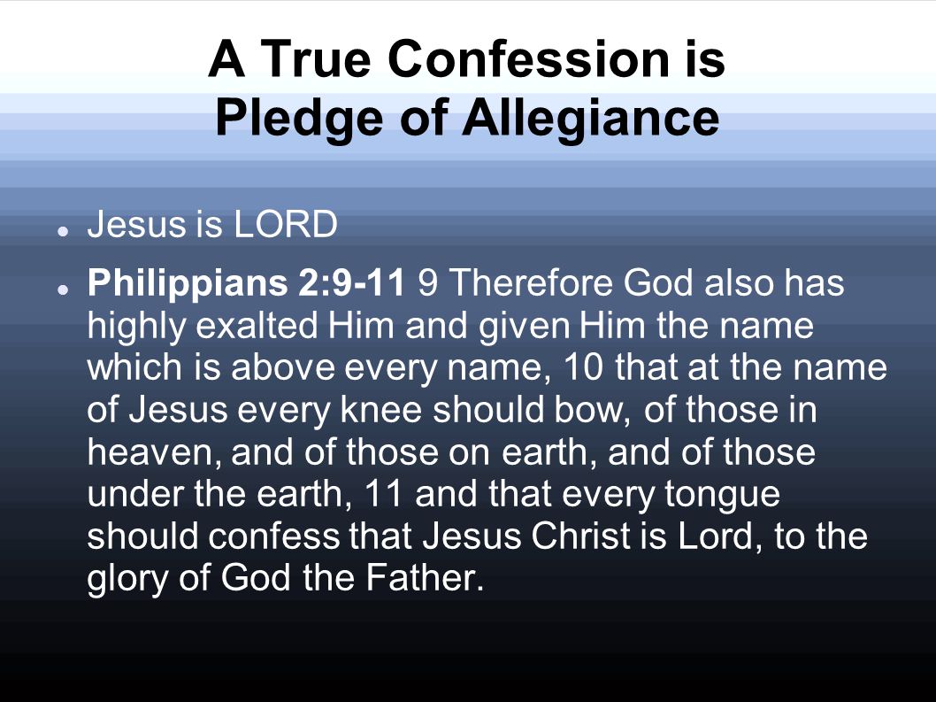 A True Confession is Pledge of Allegiance Jesus is LORD Philippians 2: Therefore God also has highly exalted Him and given Him the name which is above every name, 10 that at the name of Jesus every knee should bow, of those in heaven, and of those on earth, and of those under the earth, 11 and that every tongue should confess that Jesus Christ is Lord, to the glory of God the Father.
