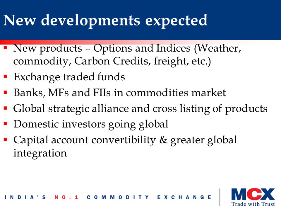 New developments expected  New products – Options and Indices (Weather, commodity, Carbon Credits, freight, etc.)  Exchange traded funds  Banks, MFs and FIIs in commodities market  Global strategic alliance and cross listing of products  Domestic investors going global  Capital account convertibility & greater global integration