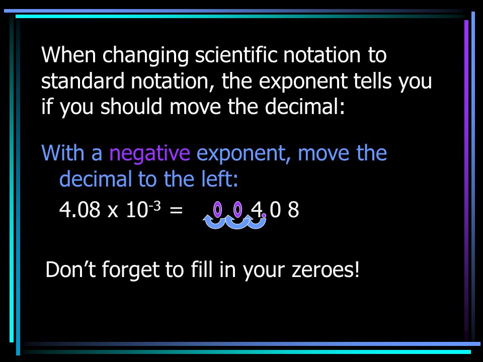 When changing scientific notation to standard notation, the exponent tells you if you should move the decimal: With a negative exponent, move the decimal to the left: 4.08 x = Don’t forget to fill in your zeroes!