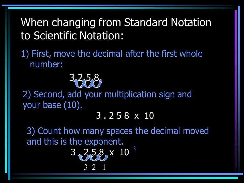 When changing from Standard Notation to Scientific Notation: 1) First, move the decimal after the first whole number: ) Second, add your multiplication sign and your base (10).