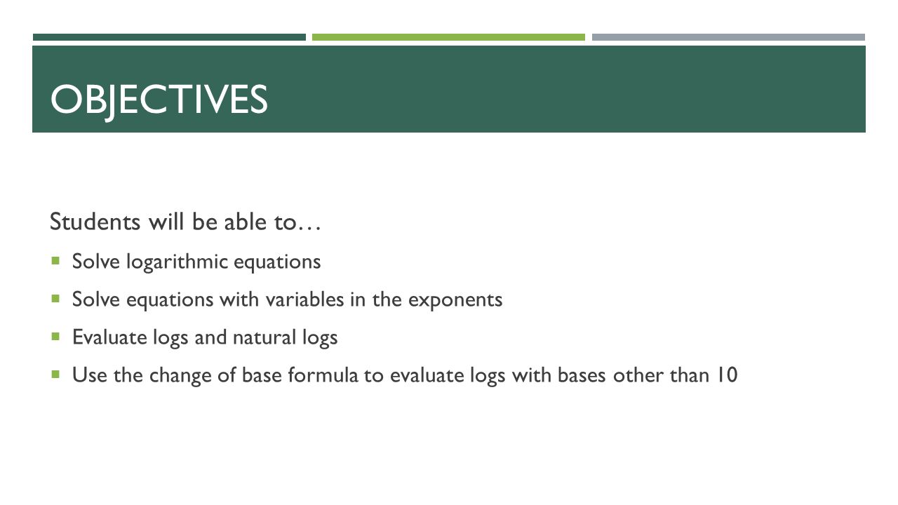 OBJECTIVES Students will be able to…  Solve logarithmic equations  Solve equations with variables in the exponents  Evaluate logs and natural logs  Use the change of base formula to evaluate logs with bases other than 10