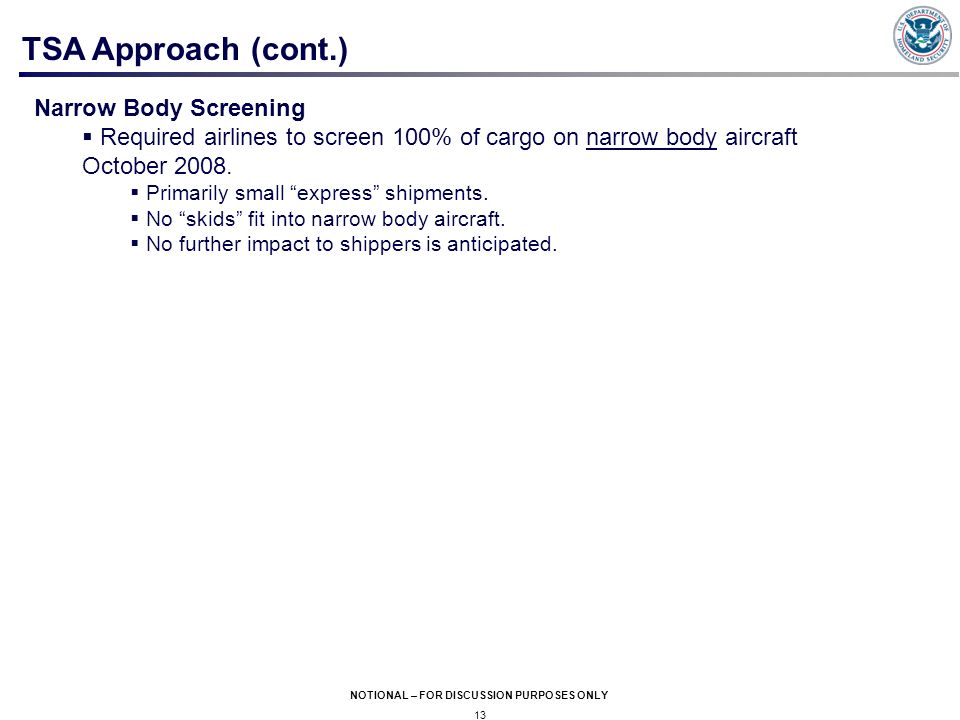 13 NOTIONAL – FOR DISCUSSION PURPOSES ONLY TSA Approach (cont.) Narrow Body Screening  Required airlines to screen 100% of cargo on narrow body aircraft October 2008.