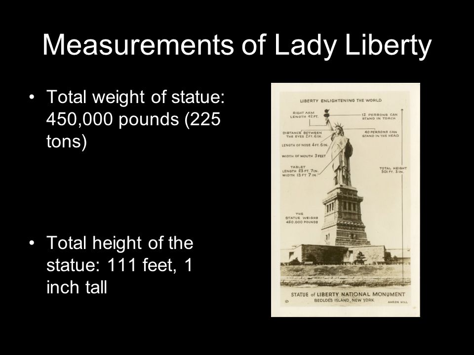Measurements of Lady Liberty Total weight of statue: 450,000 pounds (225 tons) Total height of the statue: 111 feet, 1 inch tall