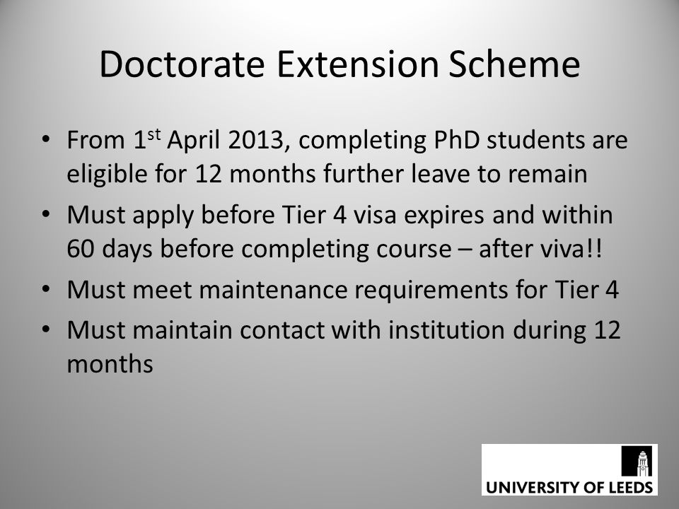 Doctorate Extension Scheme From 1 st April 2013, completing PhD students are eligible for 12 months further leave to remain Must apply before Tier 4 visa expires and within 60 days before completing course – after viva!.