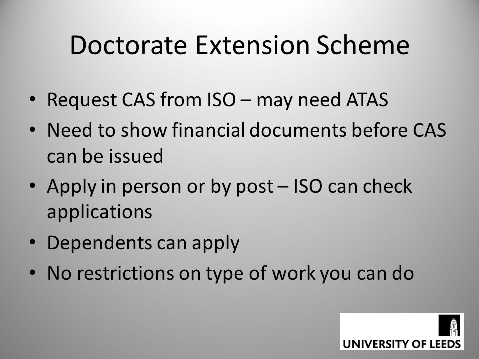 Doctorate Extension Scheme Request CAS from ISO – may need ATAS Need to show financial documents before CAS can be issued Apply in person or by post – ISO can check applications Dependents can apply No restrictions on type of work you can do