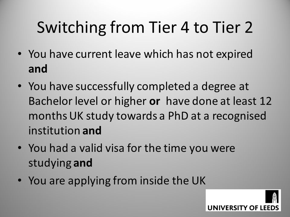 Switching from Tier 4 to Tier 2 You have current leave which has not expired and You have successfully completed a degree at Bachelor level or higher or have done at least 12 months UK study towards a PhD at a recognised institution and You had a valid visa for the time you were studying and You are applying from inside the UK