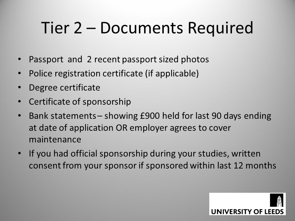 Tier 2 – Documents Required Passport and 2 recent passport sized photos Police registration certificate (if applicable) Degree certificate Certificate of sponsorship Bank statements – showing £900 held for last 90 days ending at date of application OR employer agrees to cover maintenance If you had official sponsorship during your studies, written consent from your sponsor if sponsored within last 12 months
