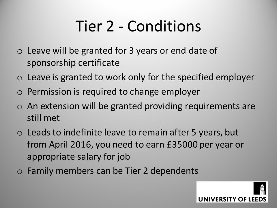 Tier 2 - Conditions o Leave will be granted for 3 years or end date of sponsorship certificate o Leave is granted to work only for the specified employer o Permission is required to change employer o An extension will be granted providing requirements are still met o Leads to indefinite leave to remain after 5 years, but from April 2016, you need to earn £35000 per year or appropriate salary for job o Family members can be Tier 2 dependents