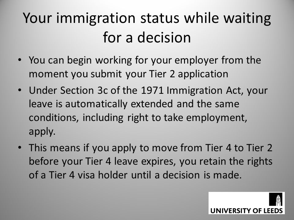 Your immigration status while waiting for a decision You can begin working for your employer from the moment you submit your Tier 2 application Under Section 3c of the 1971 Immigration Act, your leave is automatically extended and the same conditions, including right to take employment, apply.