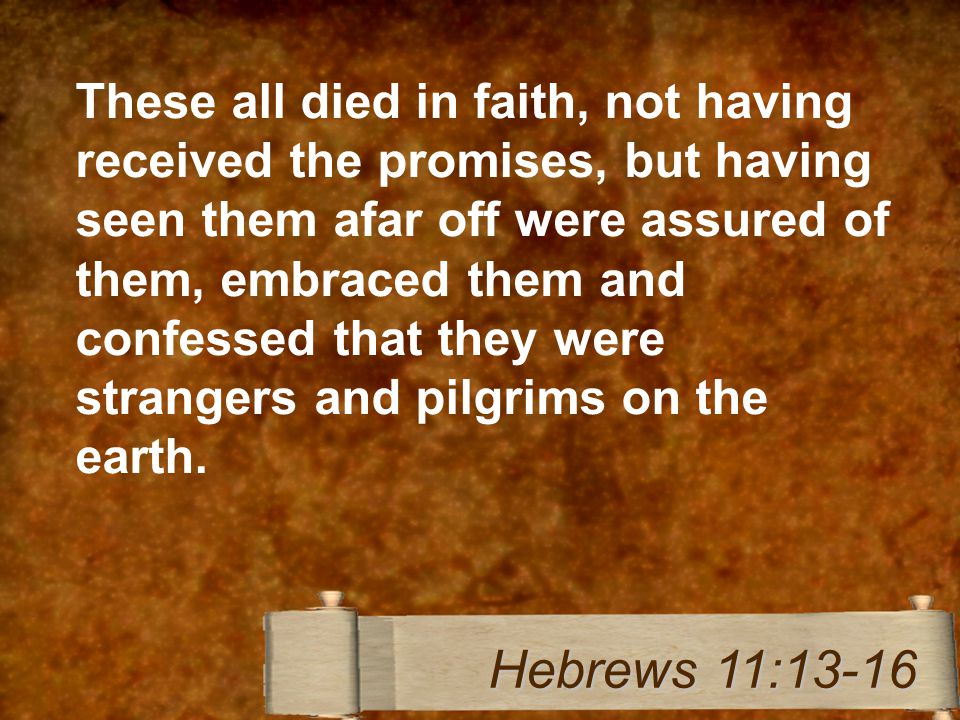 These all died in faith, not having received the promises, but having seen them afar off were assured of them, embraced them and confessed that they were strangers and pilgrims on the earth.