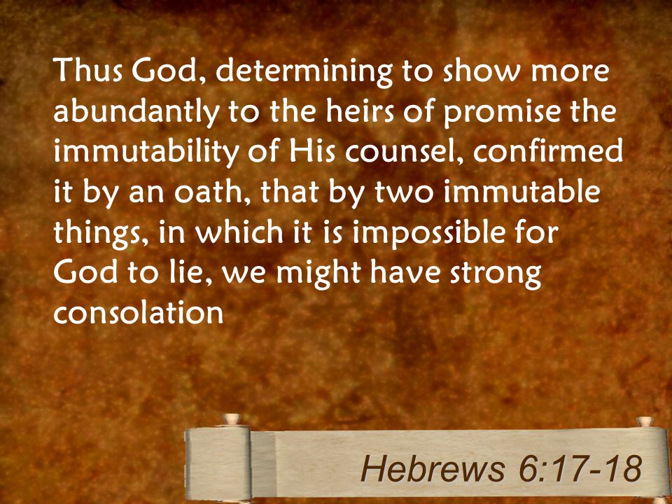 Thus God, determining to show more abundantly to the heirs of promise the immutability of His counsel, confirmed it by an oath, that by two immutable things, in which it is impossible for God to lie, we might have strong consolation Hebrews 6:17-18