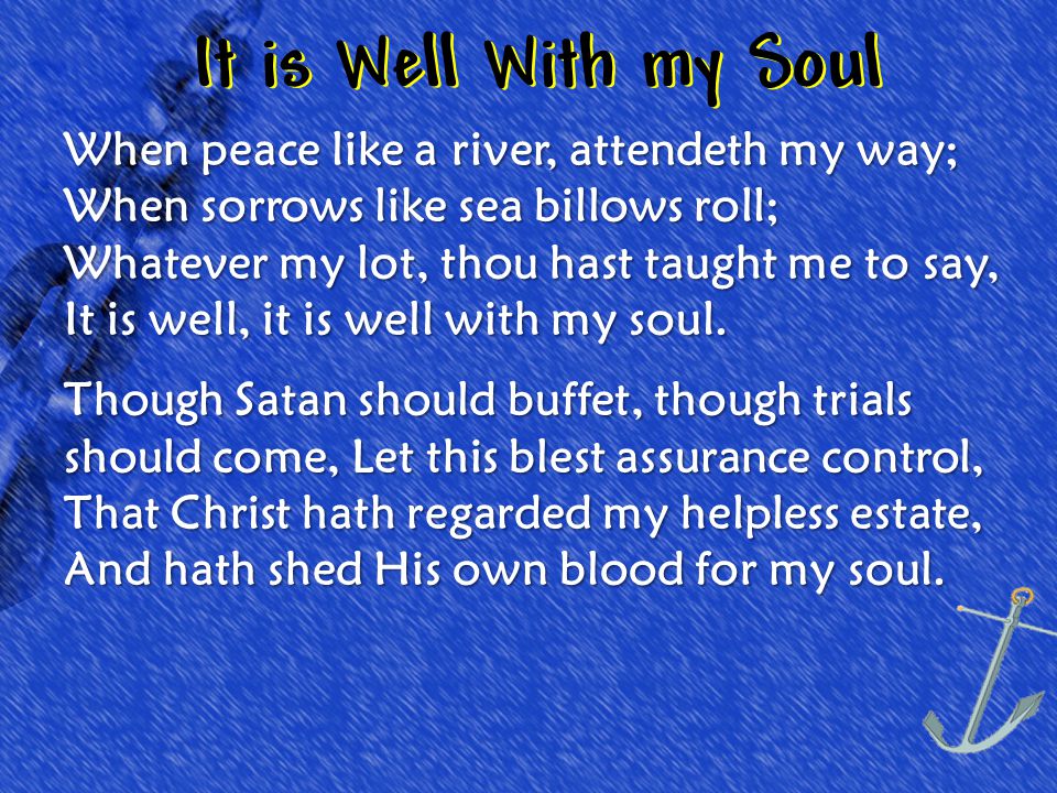 It is Well With my Soul When peace like a river, attendeth my way; When sorrows like sea billows roll; Whatever my lot, thou hast taught me to say, It is well, it is well with my soul.