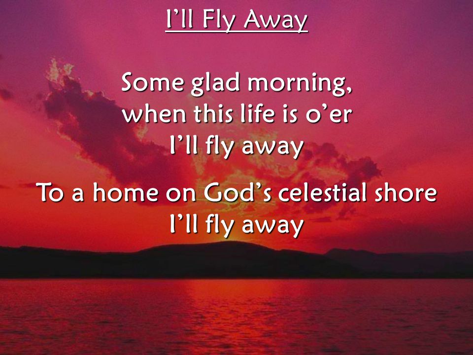I’ll Fly Away Some glad morning, when this life is o’er I’ll fly away To a home on God’s celestial shore I’ll fly away I’ll Fly Away