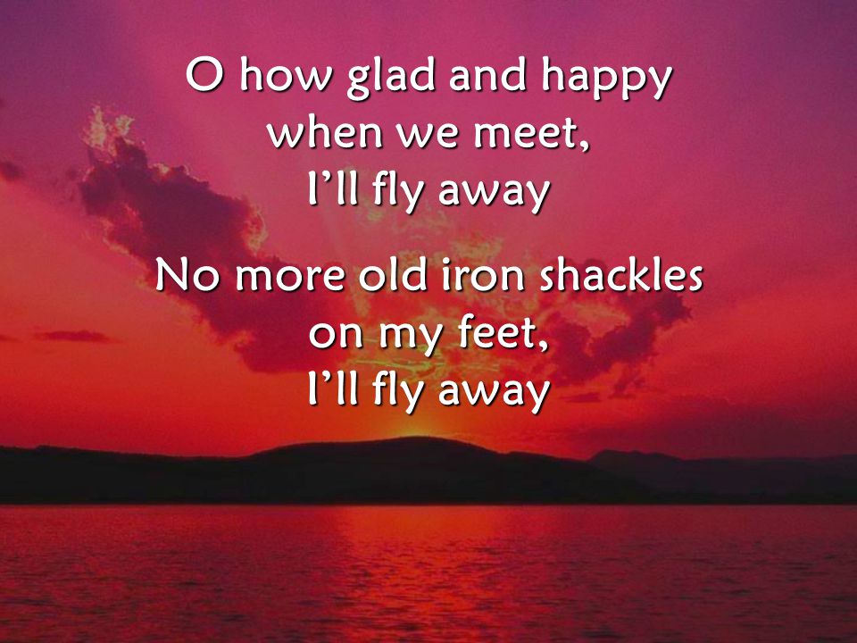 O how glad and happy when we meet, I’ll fly away No more old iron shackles on my feet, I’ll fly away