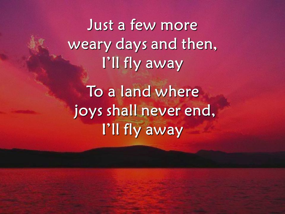 Just a few more weary days and then, I’ll fly away To a land where joys shall never end, joys shall never end, I’ll fly away