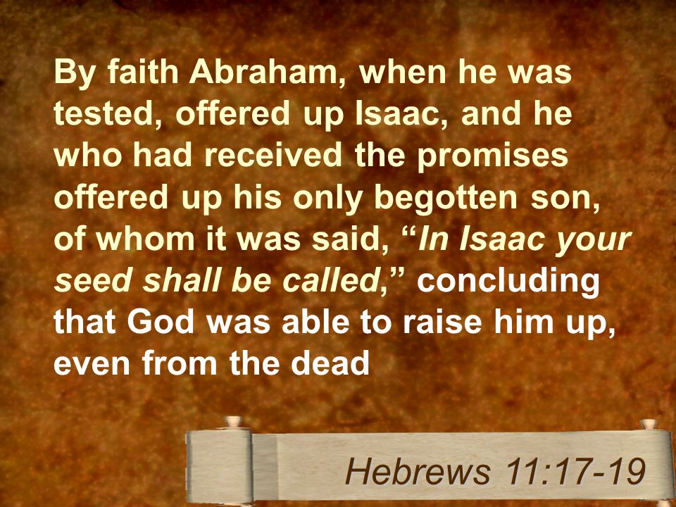 By faith Abraham, when he was tested, offered up Isaac, and he who had received the promises offered up his only begotten son, of whom it was said, In Isaac your seed shall be called, concluding that God was able to raise him up, even from the dead Hebrews 11:17-19