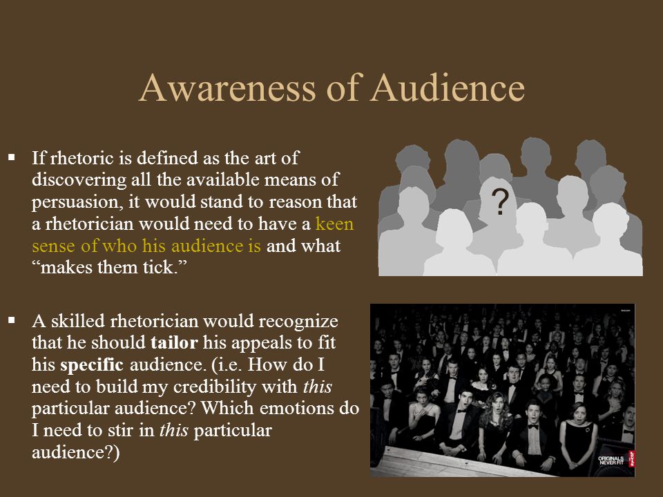 Awareness of Audience  If rhetoric is defined as the art of discovering all the available means of persuasion, it would stand to reason that a rhetorician would need to have a keen sense of who his audience is and what makes them tick.  A skilled rhetorician would recognize that he should tailor his appeals to fit his specific audience.